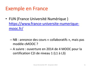 Exemple en France
• FUN (France Université Numérique )
https://www.france-universite-numeriquemooc.fr/
– NB : annonce des cours « collaboratifs », mais pas
modèle cMOOC ?
– A suivre : ouverture en 2014 de 4 MOOC pour la
certification C2i de niveau 1 (L1 à L3)

Bruno Parmentier IFP - 10 janvier 2014

11

 