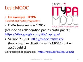 Les cMOOC
• Un exemple : ITYPA
« Internet, Tout Y est Pour Apprendre »

• ITYPA Trace session 1 2012
(réalisée en collaboration par les participants :
https://sites.google.com/site/capitypa/
• Session 2 2013 : http://mooc.fr/itypa2/
(beaucoup d’explications sur le MOOC sont en
accès public)
Voir aussi (vidéo en anglais) : http://youtu.be/eW3gMGqcZQc
Bruno Parmentier IFP - 10 janvier 2014

12

 