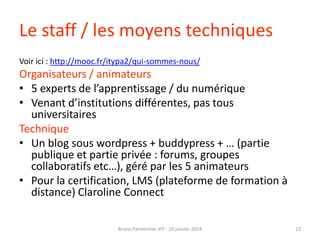 Le staff / les moyens techniques
Voir ici : http://mooc.fr/itypa2/qui-sommes-nous/

Organisateurs / animateurs
• 5 experts de l’apprentissage / du numérique
• Venant d’institutions différentes, pas tous
universitaires
Technique
• Un blog sous wordpress + buddypress + … (partie
publique et partie privée : forums, groupes
collaboratifs etc…), géré par les 5 animateurs
• Pour la certification, LMS (plateforme de formation à
distance) Claroline Connect
Bruno Parmentier IFP - 10 janvier 2014

13

 