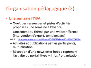 L’organisation pédagogique (2)
• Une semaine ITYPA =
– Quelques ressources et pistes d’activités
proposées une semaine à l’avance
– Lancement du thème par une webconférence
(intervention d’expert, témoignages)
Voir ici : http://www.youtube.com/channel/UCUP1Z4PAlw1OssEWoXZ41Mw

– Activités et publications par les participants,
mutualisation
– Réception d’une newsletter hebdo reprenant
l’activité du portail itypa + infos / organisation
Bruno Parmentier IFP - 10 janvier 2014

15

 