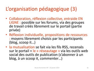 L’organisation pédagogique (3)
• Collaboration, réflexion collective, entraide EN
LIGNE : possible sur les forums, via des groupes
de travail créés librement sur le portail (partie
privée)
• Réflexion individuelle, propositions de ressources
: moyens librement choisis par les participants
(blog, scoop it…)
• la mutualisation se fait via les fils RSS, recensés
sur le portail + le « réseautage » via les outils web
social des outils de publication (s’abonner à un
blog, à un scoop it, commenter…)
Bruno Parmentier IFP - 10 janvier 2014

16

 