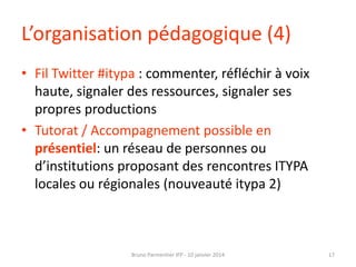 L’organisation pédagogique (4)
• Fil Twitter #itypa : commenter, réfléchir à voix
haute, signaler des ressources, signaler ses
propres productions
• Tutorat / Accompagnement possible en
présentiel: un réseau de personnes ou
d’institutions proposant des rencontres ITYPA
locales ou régionales (nouveauté itypa 2)

Bruno Parmentier IFP - 10 janvier 2014

17

 
