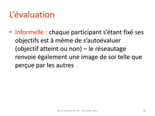 L’évaluation
• Informelle : chaque participant s’étant fixé ses
objectifs est à même de s’autoévaluer
(objectif atteint ou non) – le réseautage
renvoie également une image de soi telle que
perçue par les autres

Bruno Parmentier IFP - 10 janvier 2014

18

 