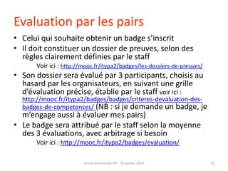 Evaluation par les pairs
• Celui qui souhaite obtenir un badge s’inscrit
• Il doit constituer un dossier de preuves, selon des
règles clairement définies par le staff
Voir ici : http://mooc.fr/itypa2/badges/les-dossiers-de-preuves/

• Son dossier sera évalué par 3 participants, choisis au
hasard par les organisateurs, en suivant une grille
d’évaluation précise, établie par le staff voir ici :

http://mooc.fr/itypa2/badges/badges/criteres-devaluation-desbadges-de-competences/ (NB : si je demande un badge, je

m’engage aussi à évaluer mes pairs)
• Le badge sera attribué par le staff selon la moyenne
des 3 évaluations, avec arbitrage si besoin
Voir ici : http://mooc.fr/itypa2/badges/evaluation/
Bruno Parmentier IFP - 10 janvier 2014

20

 