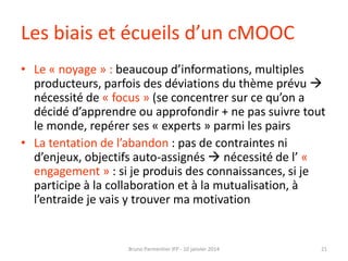 Les biais et écueils d’un cMOOC
• Le « noyage » : beaucoup d’informations, multiples
producteurs, parfois des déviations du thème prévu 
nécessité de « focus » (se concentrer sur ce qu’on a
décidé d’apprendre ou approfondir + ne pas suivre tout
le monde, repérer ses « experts » parmi les pairs
• La tentation de l’abandon : pas de contraintes ni
d’enjeux, objectifs auto-assignés  nécessité de l’ «
engagement » : si je produis des connaissances, si je
participe à la collaboration et à la mutualisation, à
l’entraide je vais y trouver ma motivation

Bruno Parmentier IFP - 10 janvier 2014

21

 