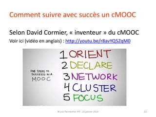 Comment suivre avec succès un cMOOC
Selon David Cormier, « inventeur » du cMOOC
Voir ici (vidéo en anglais) : http://youtu.be/r8avYQ5ZqM0

Bruno Parmentier IFP - 10 janvier 2014

22

 