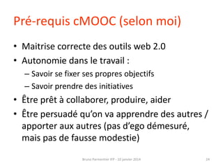 Pré-requis cMOOC (selon moi)
• Maitrise correcte des outils web 2.0
• Autonomie dans le travail :
– Savoir se fixer ses propres objectifs
– Savoir prendre des initiatives

• Être prêt à collaborer, produire, aider
• Être persuadé qu’on va apprendre des autres /
apporter aux autres (pas d’ego démesuré,
mais pas de fausse modestie)
Bruno Parmentier IFP - 10 janvier 2014

24

 