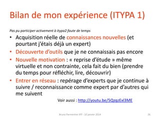 Bilan de mon expérience (ITYPA 1)
Pas pu participer activement à itypa2 faute de temps

• Acquisition réelle de connaissances nouvelles (et
pourtant j’étais déjà un expert)
• Découverte d’outils que je ne connaissais pas encore
• Nouvelle motivation : « reprise d’étude » même
virtuelle et non contrainte, cela fait du bien (prendre
du temps pour réfléchir, lire, découvrir)
• Entrer en réseau : repérage d’experts que je continue à
suivre / reconnaissance comme expert par d’autres qui
me suivent
Voir aussi : http://youtu.be/5QzqzExl3ME
Bruno Parmentier IFP - 10 janvier 2014

26

 