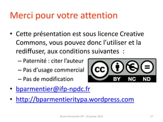 Merci pour votre attention
• Cette présentation est sous licence Creative
Commons, vous pouvez donc l’utiliser et la
rediffuser, aux conditions suivantes :
– Paternité : citer l’auteur
– Pas d’usage commercial
– Pas de modification

• bparmentier@ifp-npdc.fr
• http://bparmentieritypa.wordpress.com
Bruno Parmentier IFP - 10 janvier 2014

27

 
