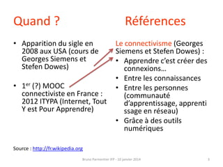 Quand ?

Références

• Apparition du sigle en
2008 aux USA (cours de
Georges Siemens et
Stefen Dowes)
• 1er (?) MOOC
connectiviste en France :
2012 ITYPA (Internet, Tout
Y est Pour Apprendre)

Le connectivisme (Georges
Siemens et Stefen Dowes) :
• Apprendre c’est créer des
connexions…
• Entre les connaissances
• Entre les personnes
(communauté
d’apprentissage, apprenti
ssage en réseau)
• Grâce à des outils
numériques

Source : http://fr.wikipedia.org
Bruno Parmentier IFP - 10 janvier 2014

3

 