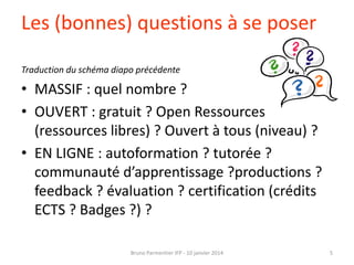 Les (bonnes) questions à se poser
Traduction du schéma diapo précédente

• MASSIF : quel nombre ?
• OUVERT : gratuit ? Open Ressources
(ressources libres) ? Ouvert à tous (niveau) ?
• EN LIGNE : autoformation ? tutorée ?
communauté d’apprentissage ?productions ?
feedback ? évaluation ? certification (crédits
ECTS ? Badges ?) ?
Bruno Parmentier IFP - 10 janvier 2014

5

 