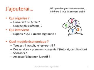 J’ajouterai…

NB : pas des questions nouvelles,
Inhérent à tous les services web !

• Qui organise ?
– Université ou Ecole ?
– Groupe plus informel ?

• Qui intervient
– Experts ? Qui ? Quelle légitimité ?

• Quel modèle économique ?
–
–
–
–

Tous est-il gratuit, le restera-t-il ?
Des services « premium » payants ? (tutorat, certification)
Sponsors ?
Associatif à but non lucratif ?
Bruno Parmentier IFP - 10 janvier 2014

6

 