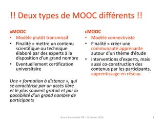 !! Deux types de MOOC différents !!
xMOOC
• Modèle plutôt transmissif
• Finalité = mettre un contenu
scientifique ou technique
élaboré par des experts à la
disposition d’un grand nombre
• Eventuellement certification
universitaire

cMOOC
• Modèle connectiviste
• Finalité = créer une
communauté apprenante
autour d’un thème d’étude
• Interventions d’experts, mais
aussi co-construction des
contenus par les participants,
apprentissage en réseau

Une « formation à distance », qui
se caractérise par un accès libre
et le plus souvent gratuit et par la
possibilité d’un grand nombre de
participants

Bruno Parmentier IFP - 10 janvier 2014

8

 