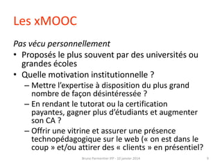 Les xMOOC
Pas vécu personnellement
• Proposés le plus souvent par des universités ou
grandes écoles
• Quelle motivation institutionnelle ?
– Mettre l’expertise à disposition du plus grand
nombre de façon désintéressée ?
– En rendant le tutorat ou la certification
payantes, gagner plus d’étudiants et augmenter
son CA ?
– Offrir une vitrine et assurer une présence
technopédagogique sur le web (« on est dans le
coup » et/ou attirer des « clients » en présentiel?
Bruno Parmentier IFP - 10 janvier 2014

9

 
