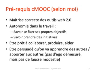 Pré-requis cMOOC (selon moi)
• Maitrise correcte des outils web 2.0
• Autonomie dans le travail :
– Savoir se fixer ses pr...
