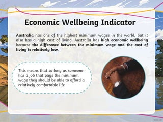 Economic Wellbeing Indicator
Australia has one of the highest minimum wages in the world, but it
also has a high cost of living. Australia has high economic wellbeing
because the difference between the minimum wage and the cost of
living is relatively low.
This means that so long as someone
has a job that pays the minimum
wage they should be able to afford a
relatively comfortable life
 