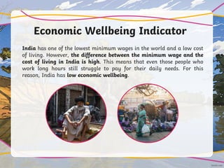 Economic Wellbeing Indicator
India has one of the lowest minimum wages in the world and a low cost
of living. However, the difference between the minimum wage and the
cost of living in India is high. This means that even those people who
work long hours still struggle to pay for their daily needs. For this
reason, India has low economic wellbeing.
 