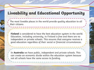 Liveability and Educational Opportunity
The most liveable places in the world provide quality education to all
their citizens.
Finland is considered to have the best education system in the world.
Education, including university, in Finland is free and there are no
independent or private schools. This ensures that everyone receives a
good education regardless of their social or financial circumstances.
In Australia we have public, independent and private schools. This
can create an economic divide within the education system because
not all schools have the same access to funding.
 