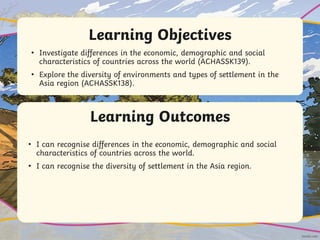 Learning Outcomes
Learning Objectives
• Investigate differences in the economic, demographic and social
characteristics of countries across the world (ACHASSK139).
• Explore the diversity of environments and types of settlement in the
Asia region (ACHASSK138).
• I can recognise differences in the economic, demographic and social
characteristics of countries across the world.
• I can recognise the diversity of settlement in the Asia region.
 