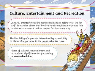 Culture, Entertainment and Recreation
Cultural, entertainment and recreation facilities refers to all the fun
stuff! It includes places that hold cultural significance or places that
provide entertainment and recreation for the community.
The liveability of a place is determined by accessibility
to places of importance to the people who live there.
Places of cultural, entertainment and
recreational significance vary according
to personal opinion.
 