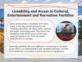 Liveability and Access to Cultural,
Entertainment and Recreation Facilities
Some communities in Australia don’t have
much in the way of entertainment and
recreation facilities, like skate parks, cinemas
and public swimming pools. This lowers the
liveability index of the area as there isn’t
much for people to do. Parts of remote
Australia are an example.
Generally speaking, the more affluent a community is, the more
access there is to entertainment and recreation facilities, and the
more protection is provided to places of cultural significance.
 