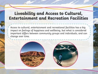 Liveability and Access to Cultural,
Entertainment and Recreation Facilities
Access to cultural, entertainment and recreational facilities has a big
impact on feelings of happiness and wellbeing, but what is considered
important differs between community groups and individuals, and can
change over time.
 