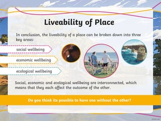 Liveability of Place
In conclusion, the liveability of a place can be broken down into three
key areas:
social wellbeing
economic wellbeing
ecological wellbeing
Social, economic and ecological wellbeing are interconnected, which
means that they each affect the outcome of the other.
Do you think its possible to have one without the other?
 