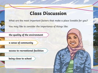 Class Discussion
What are the most important factors that make a place liveable for you?
You may like to consider the importance of things like:
the quality of the environment
a sense of community
access to recreational facilities
being close to school
 