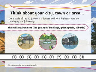 Think about your city, town or area…
On a scale of 1 to 10 (where 1 is lowest and 10 is highest), rate the
quality of the following:
the built environment (the quality of buildings, green spaces, suburbs)
1 2 3 4 5 6 7 8 9 10
Click the number to move the scale.
 