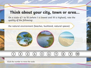 Think about your city, town or area…
On a scale of 1 to 10 (where 1 is lowest and 10 is highest), rate the
quality of the following:
the natural environment (beaches, bushland, natural spaces)
1 2 3 4 5 6 7 8 9 10
Click the number to move the scale.
 
