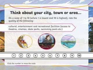 Think about your city, town or area…
On a scale of 1 to 10 (where 1 is lowest and 10 is highest), rate the
quality of the following:
cultural, entertainment and recreational facilities (access to
theatres, cinemas, skate parks, swimming pools etc.)
1 2 3 4 5 6 7 8 9 10
Click the number to move the scale.
 