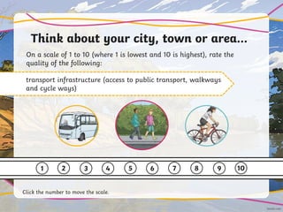 Think about your city, town or area…
On a scale of 1 to 10 (where 1 is lowest and 10 is highest), rate the
quality of the following:
transport infrastructure (access to public transport, walkways
and cycle ways)
1 2 3 4 5 6 7 8 9 10
Click the number to move the scale.
 