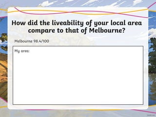 How did the liveability of your local area
compare to that of Melbourne?
Melbourne 98.4/100
My area:
 