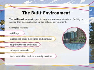 The Built Environment
The built environment refers to any human-made structure, facility or
service that does not occur in the natural environment.
Examples include:
buildings
landscaped areas like parks and gardens
neighbourhoods and cities
transport networks
work, education and community services
 