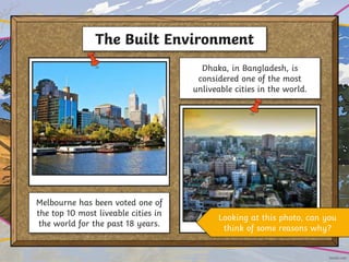 The Built Environment
Melbourne has been voted one of
the top 10 most liveable cities in
the world for the past 18 years.
Dhaka, in Bangladesh, is
considered one of the most
unliveable cities in the world.
Looking at this photo, can you
think of some reasons why?
 