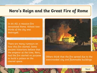 Nero’s Reign and the Great Fire of Rome
Next
There are many rumours on
how this fire started. Some
ancient historians believe that
the emperor at the time, Nero,
had the fire started on purpose
to build a palace on the
cleared space.
In 64 AD, a massive fire
devastated Rome. Almost two-
thirds of the city was
destroyed.
Others think that the fire spread due to the
overcrowded city and flammable buildings.
 