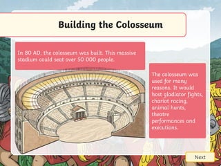 Building the Colosseum
Next
In 80 AD, the colosseum was built. This massive
stadium could seat over 50 000 people.
The colosseum was
used for many
reasons. It would
host gladiator fights,
chariot racing,
animal hunts,
theatre
performances and
executions.
 