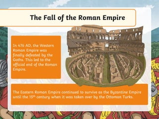 The Fall of the Roman Empire
The Eastern Roman Empire continued to survive as the Byzantine Empire
until the 15th century when it was taken over by the Ottoman Turks.
In 476 AD, the Western
Roman Empire was
finally defeated by the
Goths. This led to the
official end of the Roman
Empire.
 