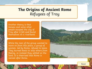 Next
Another theory is that
Aeneas and some other
people escaped the city of
Troy after it fell and found
themselves on a riverbank.
While the men of the group wanted to
move on from this place, a group of
women, led by Roma, refused to leave.
They burned boats to stop others from
fleeing, so instead they settled on the
land. It is theorised that Rome is
named after Roma.
The Origins of Ancient Rome
Refugees of Troy
 
