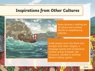 Inspirations from Other Cultures
Next
Rome became a melting pot
of culture and customs
thanks to neighbouring
colonies.
Greek people came into Rome and
brought with them religion, a
language system and architecture.
Another group of people, the
Etruscans, assisted in building
Rome’s trading system.
 
