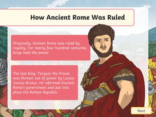 Originally, Ancient Rome was ruled by
royalty. For nearly four hundred centuries,
kings held the power.
How Ancient Rome Was Ruled
Next
The last king, Tarquin the Proud,
was thrown out of power by Lucius
Junius Brutus. He reformed Ancient
Rome’s government and put into
place the Roman Republic.
 