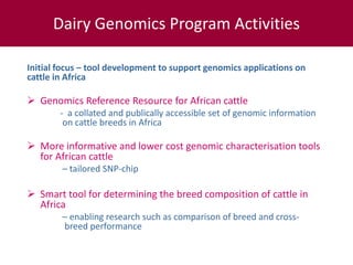 Initial focus – tool development to support genomics applications on
cattle in Africa
 Genomics reference resource on African cattle
- a collated and publically accessible set of genomic information
on cattle breeds in Africa
 More informative and lower cost genomic characterisation tools
for African cattle
– tailored SNP-chip
 Smart tool to determine the breed composition of cattle in Africa
– enabling research such as comparison of breed and cross-
breed performance
Dairy Genomics Program Activities
 