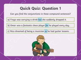 Quick Quiz: Question 1
Can you find the conjunctions in these compound sentences?
a) Freya was carrying a drink but she suddenly dropped it.
b) Omar was a fantastic chess player for he played every day.
c) Nico dreamed of being a musician so he had guitar lessons.
 