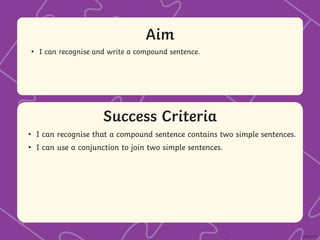 Success Criteria
Aim
• Statement 1 Lorem ipsum dolor sit amet, consectetur adipiscing elit.
• Statement 2
• Sub statement
Success Criteria
Aim
• I can recognise and write a compound sentence.
• I can recognise that a compound sentence contains two simple sentences.
• I can use a conjunction to join two simple sentences.
 
