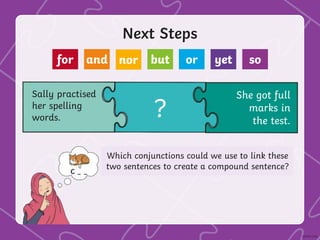 Next Steps
Sally practised
her spelling
words.
She got full
marks in
the test.
?
Which conjunctions could we use to link these
two sentences to create a compound sentence?
for and nor but or yet so
 