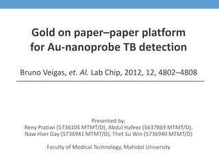 Presented by:
Reny Pratiwi (5736105 MTMT/D), Abdul Hafeez (5637869 MTMT/D),
Naw Hser Gay (5736941 MTMT/D), Thet Su Win (5736940 MTMT/D)
Faculty of Medical Technology, Mahidol University
Gold on paper–paper platform
for Au-nanoprobe TB detection
Bruno Veigas, et. Al. Lab Chip, 2012, 12, 4802–4808
 