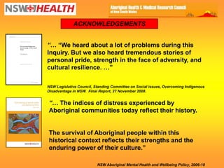 ACKNOWLEDGEMENTS


“… ―We heard about a lot of problems during this
Inquiry. But we also heard tremendous stories of
personal pride, strength in the face of adversity, and
cultural resilience. …‖

NSW Legislative Council, Standing Committee on Social issues, Overcoming Indigenous
Disadvantage in NSW. Final Report, 27 November 2008.


“… The indices of distress experienced by
Aboriginal communities today reflect their history.


The survival of Aboriginal people within this
historical context reflects their strengths and the
enduring power of their culture.‖

                          NSW Aboriginal Mental Health and Wellbeing Policy, 2006-10
 