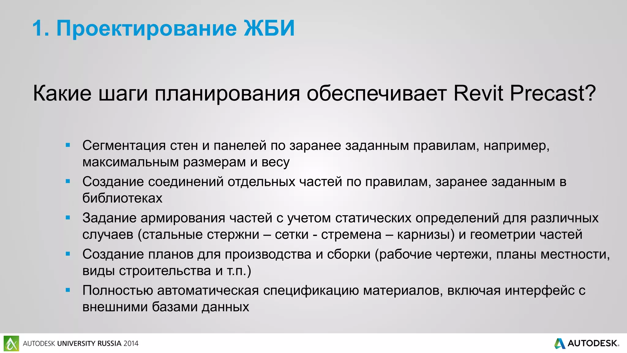 1. Проектирование ЖБИ
Какие шаги планирования обеспечивает Revit Precast?
 Сегментация стен и панелей по заранее заданным правилам, например,
максимальным размерам и весу
 Создание соединений отдельных частей по правилам, заранее заданным в
библиотеках
 Задание армирования частей с учетом статических определений для различных
случаев (стальные стержни – сетки - стремена – карнизы) и геометрии частей
 Создание планов для производства и сборки (рабочие чертежи, планы местности,
виды строительства и т.п.)
 Полностью автоматическая спецификацию материалов, включая интерфейс с
внешними базами данных
 