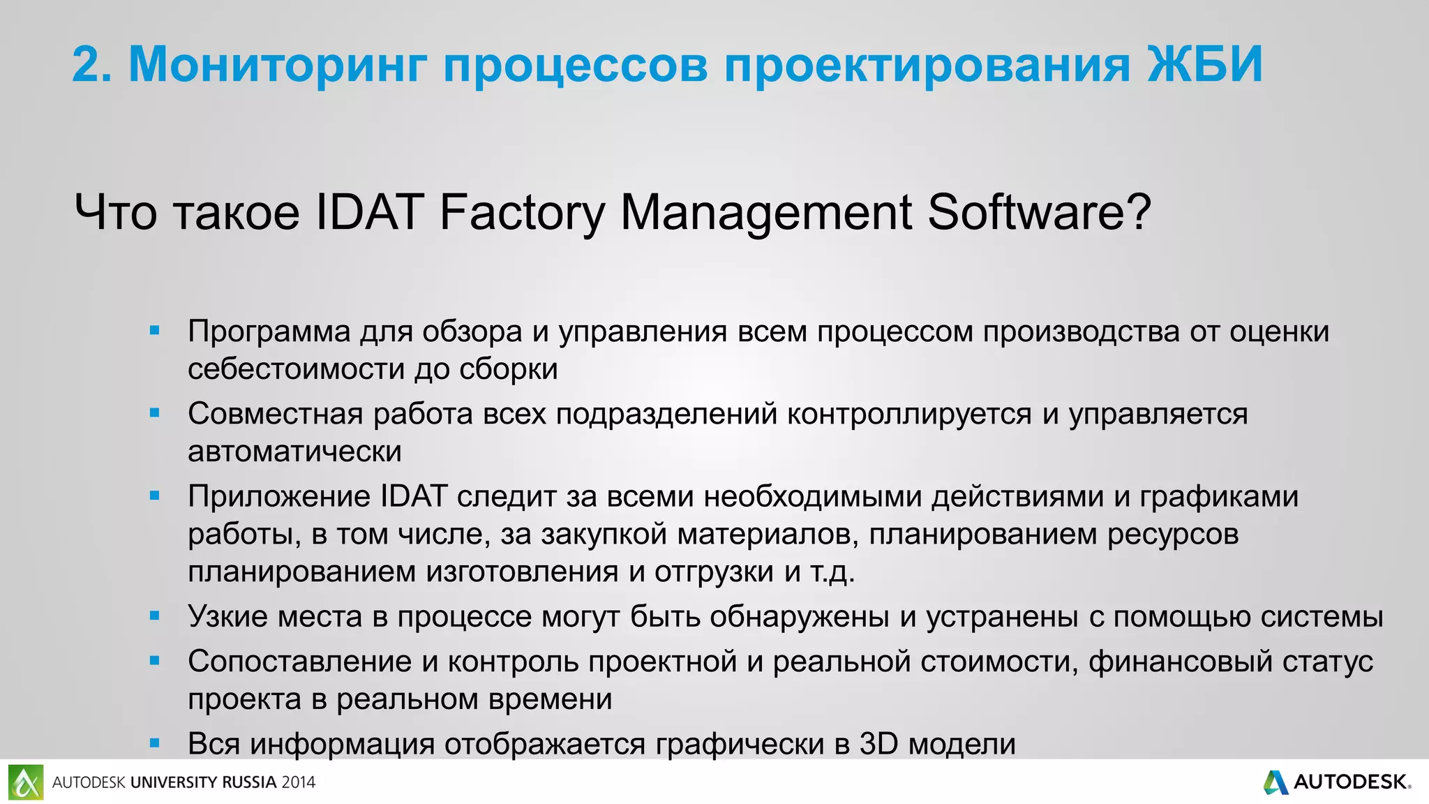 2. Мониторинг процессов проектирования ЖБИ
Что такое IDAT Factory Management Software?
 Программа для обзора и управления всем процессом производства от оценки
себестоимости до сборки
 Совместная работа всех подразделений контроллируется и управляется
автоматически
 Приложение IDAT следит за всеми необходимыми действиями и графиками
работы, в том числе, за закупкой материалов, планированием ресурсов
планированием изготовления и отгрузки и т.д.
 Узкие места в процессе могут быть обнаружены и устранены с помощью системы
 Сопоставление и контроль проектной и реальной стоимости, финансовый статус
проекта в реальном времени
 Вся информация отображается графически в 3D модели
 