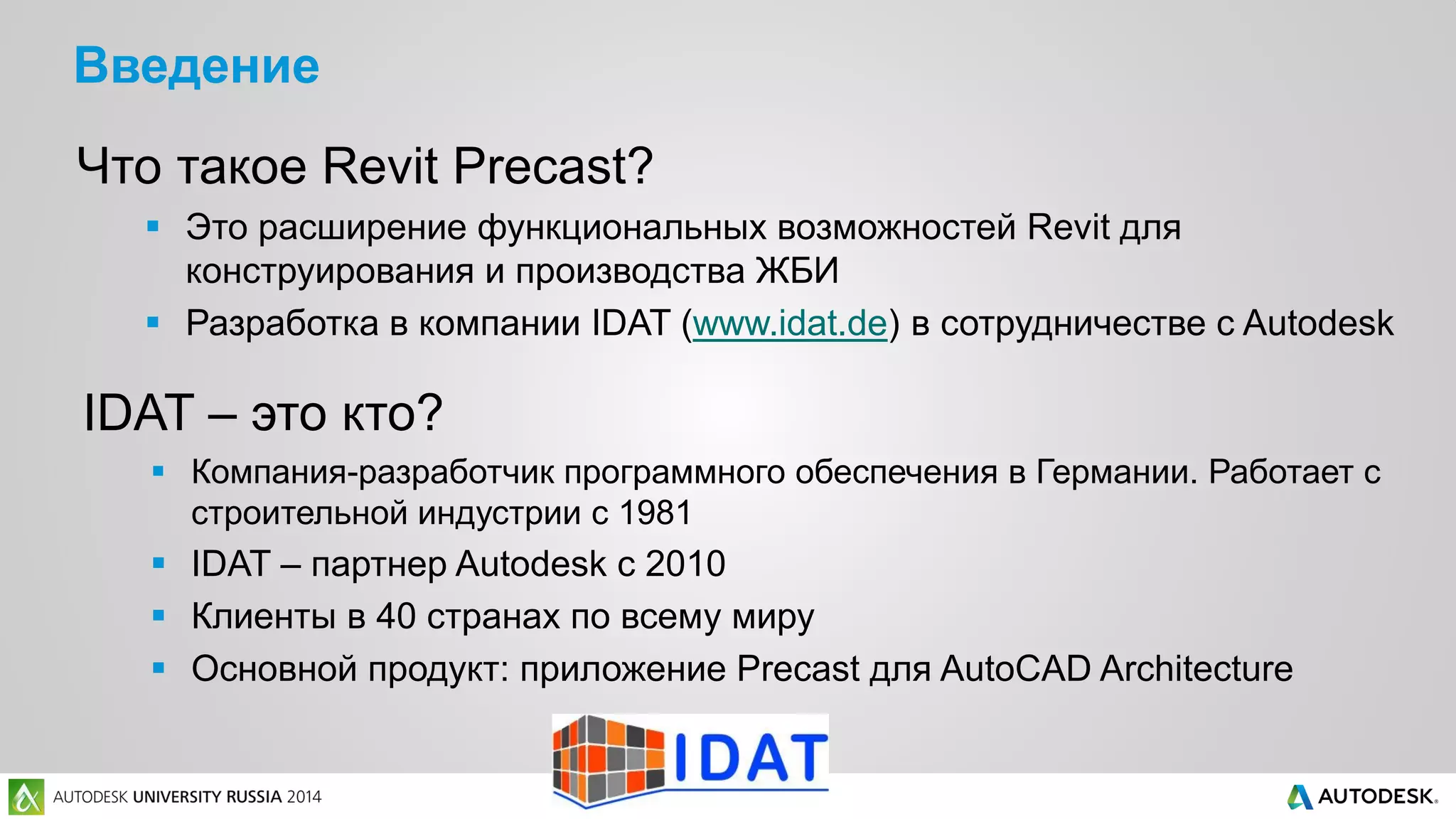 Введение
Что такое Revit Precast?
 Это расширение функциональных возможностей Revit для
конструирования и производства ЖБИ
 Разработка в компании IDAT (www.idat.de) в сотрудничестве с Autodesk
IDAT – это кто?
 Компания-разработчик программного обеспечения в Германии. Работает с
строительной индустрии с 1981
 IDAT – партнер Autodesk с 2010
 Клиенты в 40 странах по всему миру
 Основной продукт: приложение Precast для AutoCAD Architecture
 